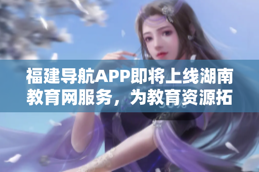 福建導航APP即將上線湖南教育網服務，為教育資源拓展新可能