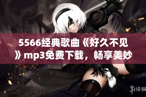 5566經(jīng)典歌曲《好久不見(jiàn)》mp3免費(fèi)下載，暢享美妙音樂(lè)時(shí)光