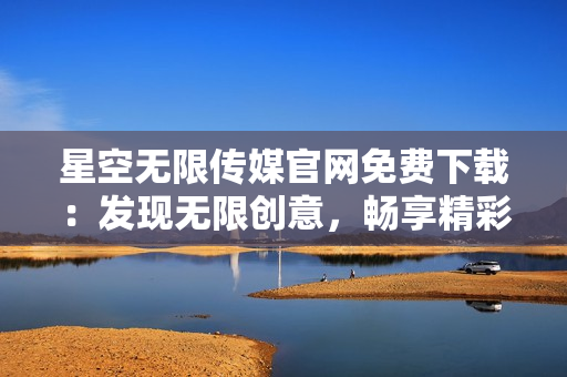 星空無限傳媒官網(wǎng)免費(fèi)下載：發(fā)現(xiàn)無限創(chuàng)意，暢享精彩視聽體驗(yàn)