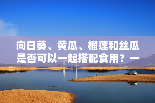 向日葵、黃瓜、榴蓮和絲瓜是否可以一起搭配食用？一起食用是否會(huì)產(chǎn)生化學(xué)反應(yīng)？