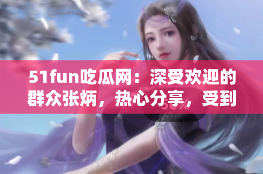 51fun吃瓜網(wǎng)：深受歡迎的群眾張炳，熱心分享，受到眾多關(guān)注