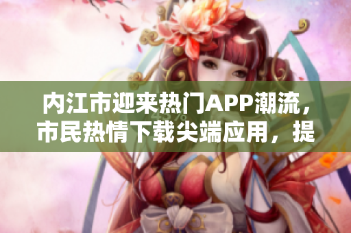 內(nèi)江市迎來熱門APP潮流，市民熱情下載尖端應(yīng)用，提升生活便利性