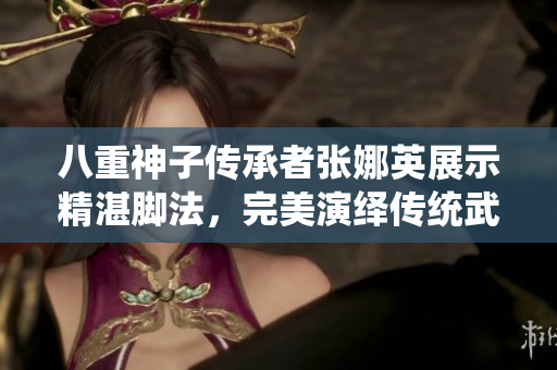 八重神子傳承者張娜英展示精湛腳法，完美演繹傳統(tǒng)武術(shù)技藝