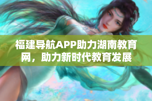 福建導(dǎo)航APP助力湖南教育網(wǎng)，助力新時(shí)代教育發(fā)展