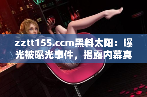zztt155.ccm黑料太陽：曝光被曝光事件，揭露內(nèi)幕真相
