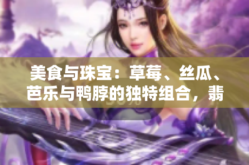 美食與珠寶：草莓、絲瓜、芭樂與鴨脖的獨特組合，翡翠手鐲的迷人魅力