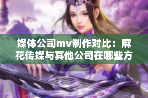 媒體公司mv制作對(duì)比：麻花傳媒與其他公司在哪些方面異同？
