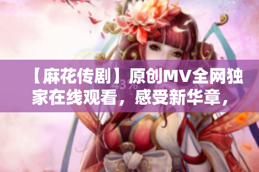 【麻花傳劇】原創(chuàng)MV全網(wǎng)獨(dú)家在線觀看，感受新華章，娛樂(lè)與深度并存