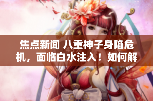 焦點新聞 八重神子身陷危機，面臨白水注入！如何解決這一困境？