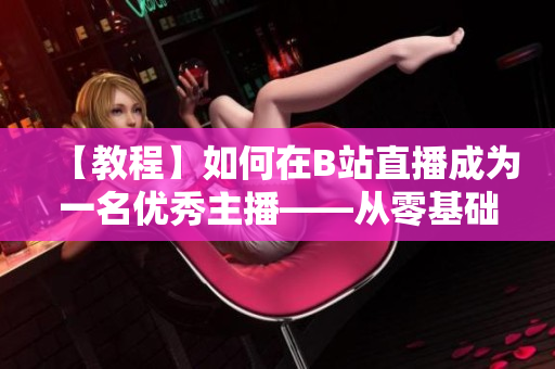 【教程】如何在B站直播成為一名優(yōu)秀主播——從零基礎(chǔ)開始，跟著春雨學(xué)習(xí)直播技巧