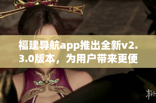 福建導(dǎo)航app推出全新v2.3.0版本，為用戶帶來更便捷導(dǎo)航體驗