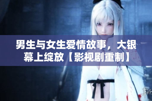 男生與女生愛情故事，大銀幕上綻放【影視劇重制】
