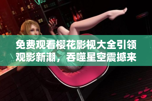 免費觀看櫻花影視大全引領(lǐng)觀影新潮，吞噬星空震撼來襲！