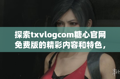 探索txvlogcom糖心官網(wǎng)免費版的精彩內(nèi)容和特色，不容錯過的亮點盡在其中