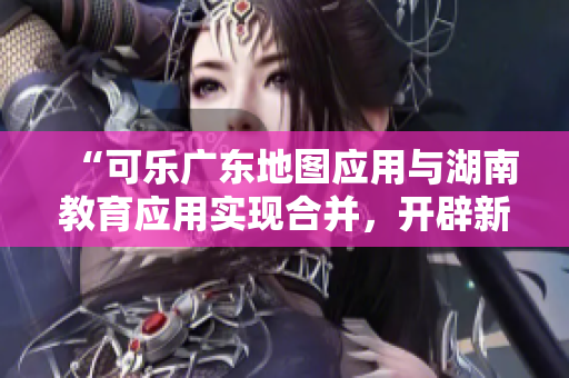 “可樂廣東地圖應(yīng)用與湖南教育應(yīng)用實(shí)現(xiàn)合并，開辟新的導(dǎo)航功能”