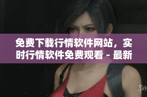 免費下載行情軟件網站，實時行情軟件免費觀看 - 最新版本，安全可靠