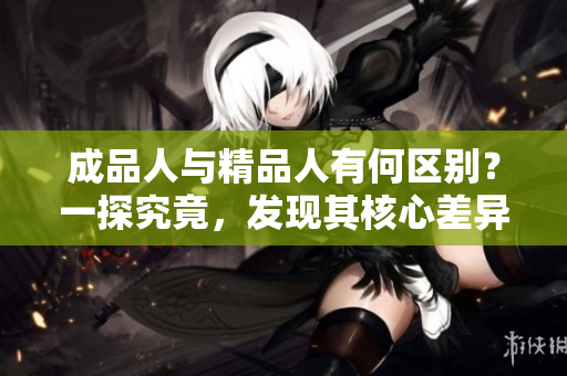 成品人與精品人有何區(qū)別？一探究竟，發(fā)現(xiàn)其核心差異