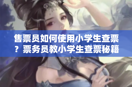售票員如何使用小學(xué)生查票？票務(wù)員教小學(xué)生查票秘籍