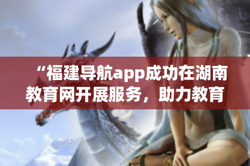 “福建導航app成功在湖南教育網開展服務，助力教育信息共享與暢通”