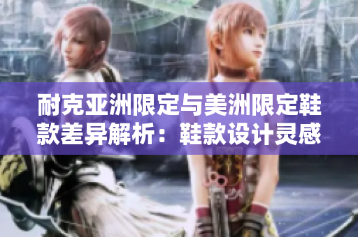 耐克亞洲限定與美洲限定鞋款差異解析：鞋款設(shè)計(jì)靈感獨(dú)特、材質(zhì)優(yōu)異，是否值得購(gòu)買(mǎi)？