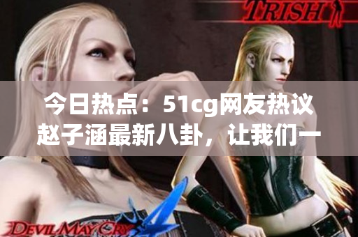 今日熱點(diǎn)：51cg網(wǎng)友熱議趙子涵最新八卦，讓我們一起吃瓜解鎖最新大瓜！