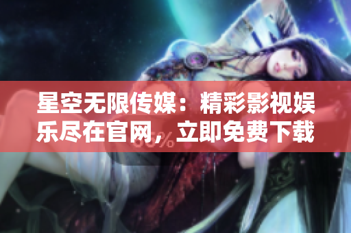 星空無限傳媒：精彩影視娛樂盡在官網(wǎng)，立即免費(fèi)下載享無限暢享