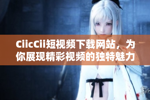 CiicCii短視頻下載網(wǎng)站，為你展現(xiàn)精彩視頻的獨(dú)特魅力