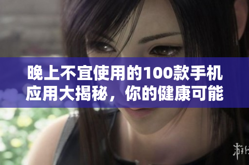 晚上不宜使用的100款手機應(yīng)用大揭秘，你的健康可能正受其害
