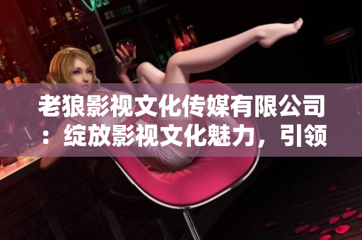 老狼影視文化傳媒有限公司：綻放影視文化魅力，引領(lǐng)行業(yè)發(fā)展
