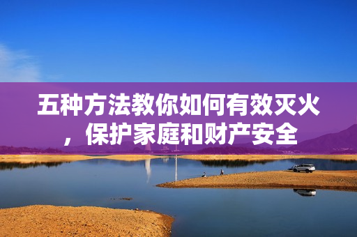 五種方法教你如何有效滅火，保護(hù)家庭和財(cái)產(chǎn)安全