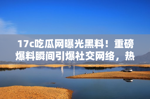 17c吃瓜網(wǎng)曝光黑料！重磅爆料瞬間引爆社交網(wǎng)絡(luò)，熱議不止