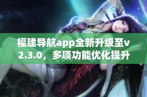 福建導(dǎo)航app全新升級(jí)至v2.3.0，多項(xiàng)功能優(yōu)化提升用戶(hù)體驗(yàn)