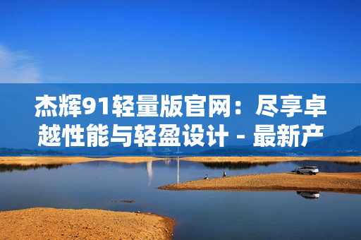 杰輝91輕量版官網(wǎng)：盡享卓越性能與輕盈設(shè)計(jì) - 最新產(chǎn)品詳情及購(gòu)買(mǎi)信息