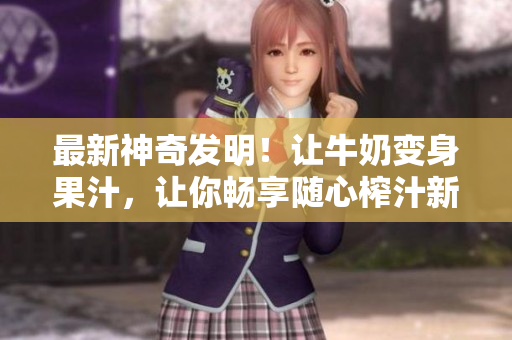 最新神奇發(fā)明！讓牛奶變身果汁，讓你暢享隨心榨汁新體驗(yàn), 勁爆小說(shuō)任你暢讀