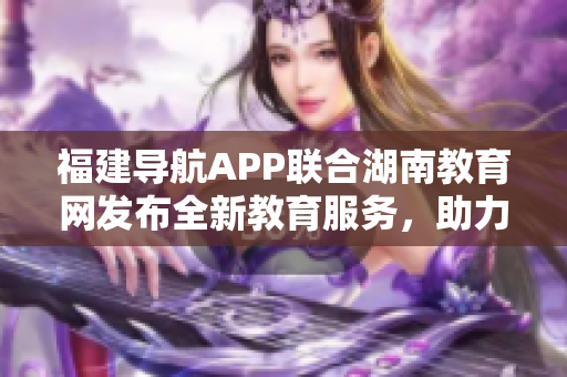 福建導(dǎo)航APP聯(lián)合湖南教育網(wǎng)發(fā)布全新教育服務(wù)，助力2022教育發(fā)展