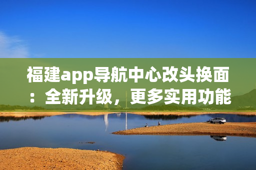 福建app導(dǎo)航中心改頭換面：全新升級(jí)，更多實(shí)用功能，為你帶來更便捷的導(dǎo)航體驗(yàn)