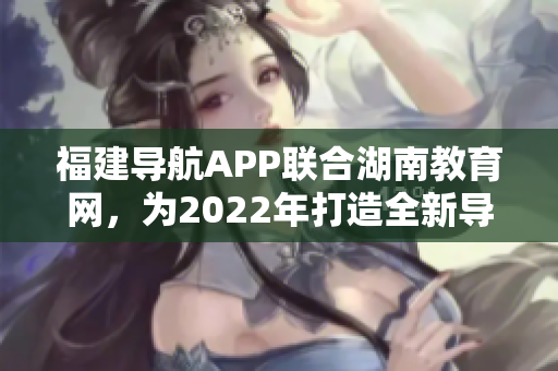 福建導(dǎo)航APP聯(lián)合湖南教育網(wǎng)，為2022年打造全新導(dǎo)航服務(wù)