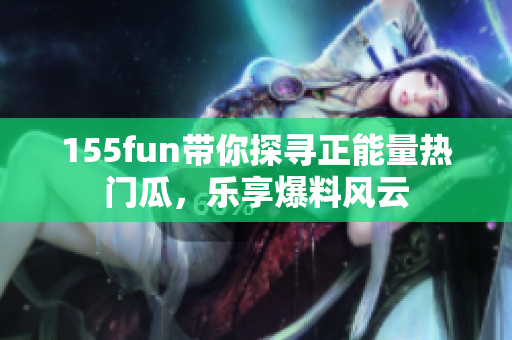 155fun帶你探尋正能量熱門瓜，樂享爆料風(fēng)云