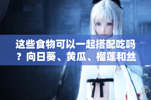 這些食物可以一起搭配吃嗎？向日葵、黃瓜、榴蓮和絲瓜有哪些搭配方法？