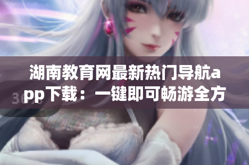 湖南教育網(wǎng)最新熱門(mén)導(dǎo)航app下載：一鍵即可暢游全方位教育資源