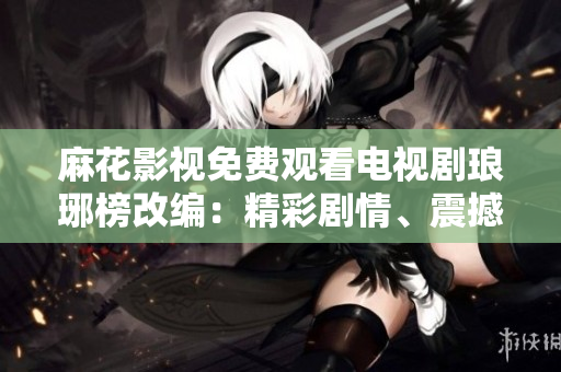 麻花影視免費觀看電視劇瑯琊榜改編：精彩劇情、震撼演技一網(wǎng)打盡