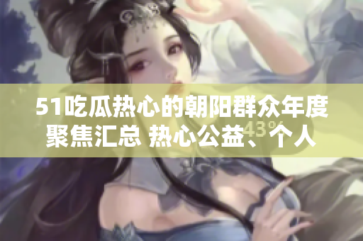 51吃瓜熱心的朝陽(yáng)群眾年度聚焦匯總 熱心公益、個(gè)人奮斗故事和社區(qū)發(fā)展變遷全記錄!