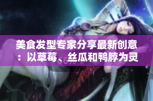 美食發(fā)型專家分享最新創(chuàng)意：以草莓、絲瓜和鴨脖為靈感的潮流發(fā)型
