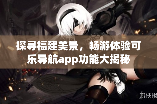 探尋福建美景，暢游體驗可樂導航app功能大揭秘