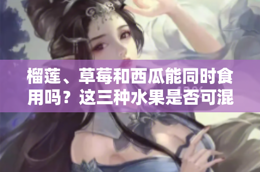 榴蓮、草莓和西瓜能同時(shí)食用嗎？這三種水果是否可混搭？