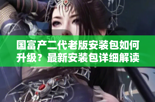 國(guó)富產(chǎn)二代老版安裝包如何升級(jí)？最新安裝包詳細(xì)解讀