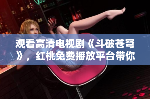觀看高清電視劇《斗破蒼穹》，紅桃免費(fèi)播放平臺(tái)帶你暢游戰(zhàn)斗世界