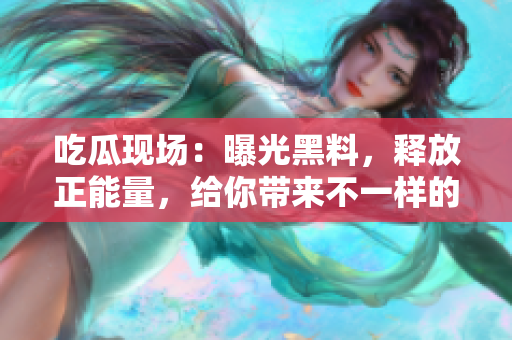 吃瓜現(xiàn)場(chǎng)：曝光黑料，釋放正能量，給你帶來不一樣的驚喜！