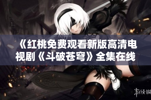 《紅桃免費觀看新版高清電視劇《斗破蒼穹》全集在線播放，不容錯過！》