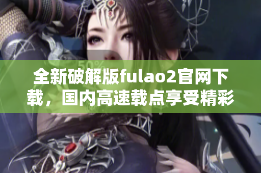 全新破解版fulao2官網(wǎng)下載，國(guó)內(nèi)高速載點(diǎn)享受精彩內(nèi)容